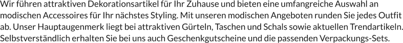 Wir führen attraktiven Dekorationsartikel für Ihr Zuhause und bieten eine umfangreiche Auswahl an modischen Accessoires für Ihr nächstes Styling. Mit unseren modischen Angeboten runden Sie jedes Outfit ab. Unser Hauptaugenmerk liegt bei attraktiven Gürteln, Taschen und Schals sowie aktuellen Trendartikeln. Selbstverständlich erhalten Sie bei uns auch Geschenkgutscheine und die passenden Verpackungs-Sets.